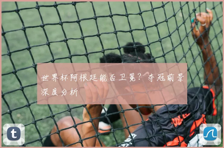 世界杯阿根廷能否卫冕？夺冠前景深度分析