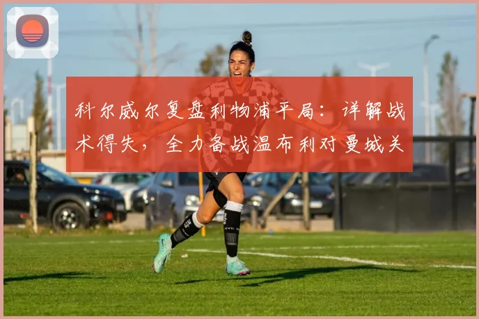 科尔威尔复盘利物浦平局:详解战术得失,全力备战温布利对曼城关键战