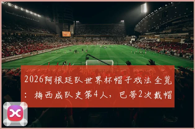 2026阿根廷队世界杯帽子戏法全览:梅西成队史第4人,巴蒂2次戴帽纪录依然领跑
