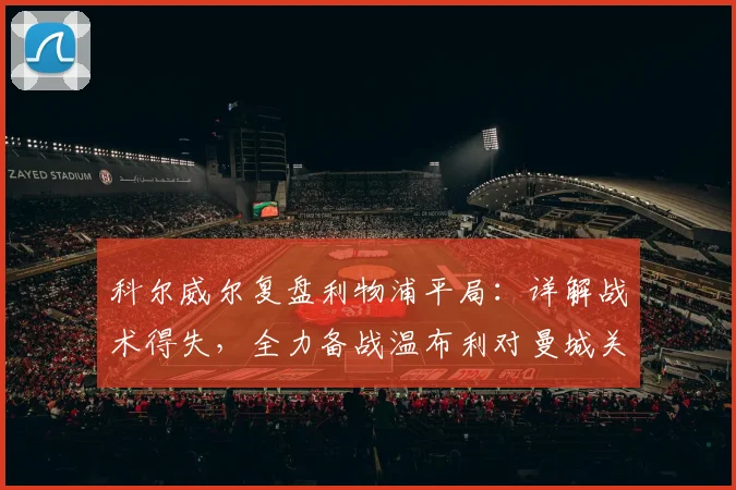 科尔威尔复盘利物浦平局:详解战术得失,全力备战温布利对曼城关键战