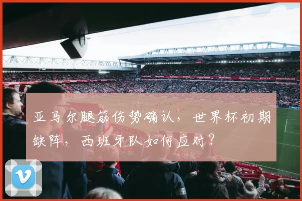亚马尔腿筋伤势确认,世界杯初期缺阵,西班牙队如何应对?