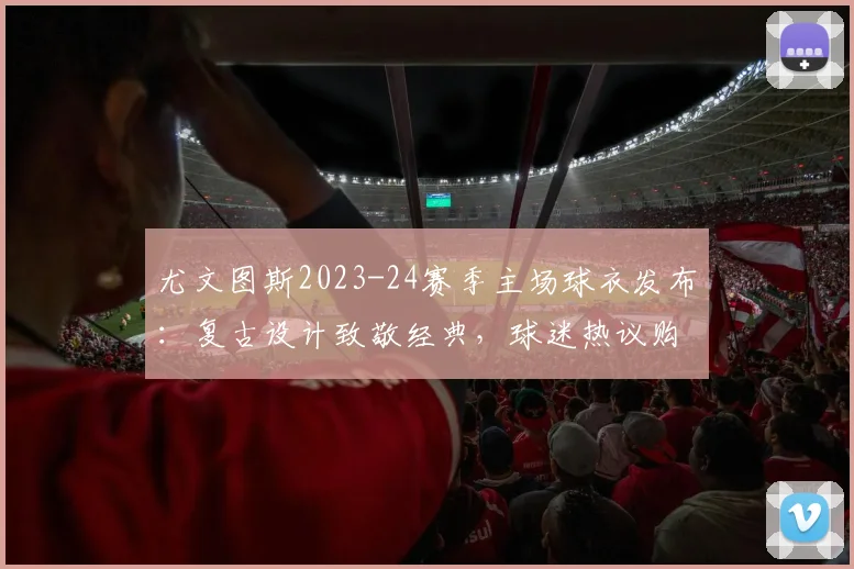 尤文图斯2023-24赛季主场球衣发布:复古设计致敬经典,球迷热议购买指南