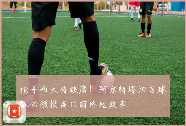 枪手两大将缺席!阿尔特塔坦言球队必须提高门前终结效率