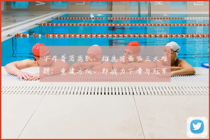 字母哥若离队,雄鹿将面临三大难题:重建方向、即战力下滑与冠军窗口期关闭