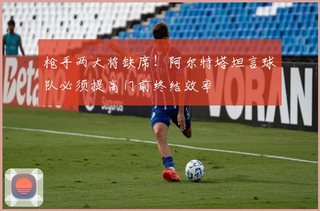 枪手两大将缺席！阿尔特塔坦言球队必须提高门前终结效率