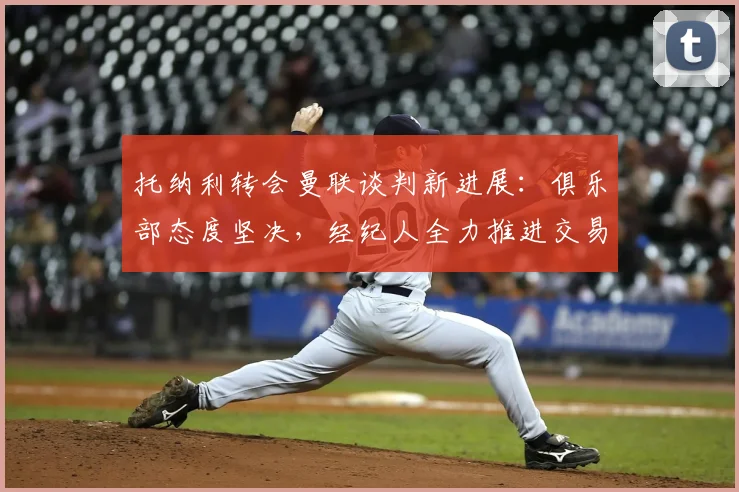 托纳利转会曼联谈判新进展:俱乐部态度坚决,经纪人全力推进交易