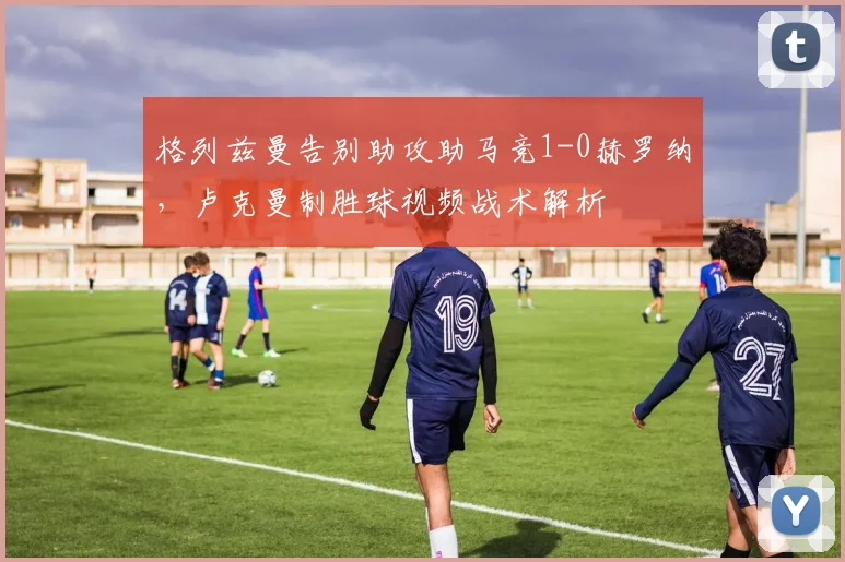 格列兹曼告别助攻助马竞1-0赫罗纳，卢克曼制胜球视频战术解析