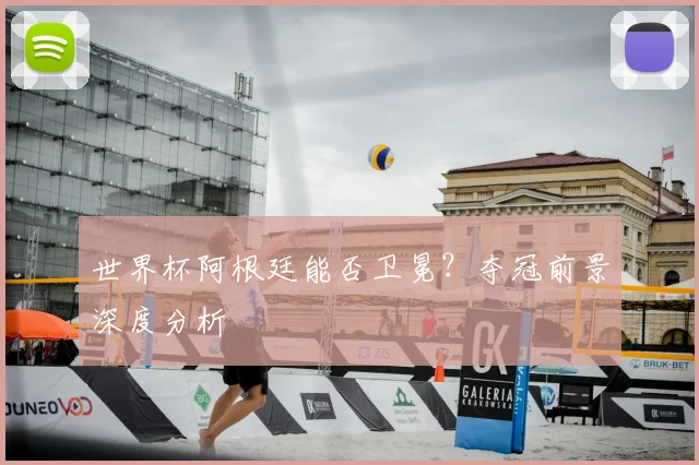 世界杯阿根廷能否卫冕?夺冠前景深度分析